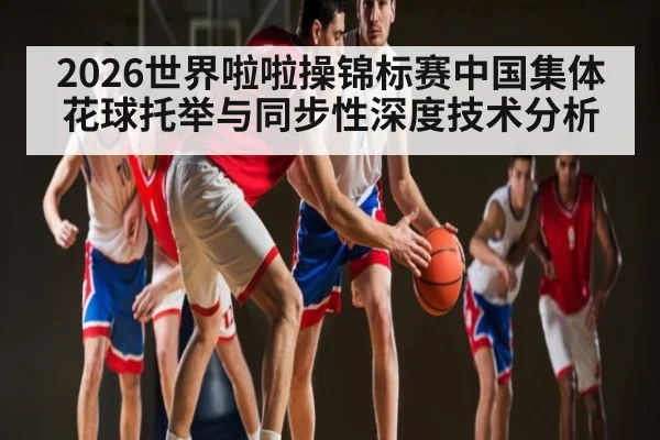 2026世界啦啦操锦标赛中国集体花球托举与同步性深度技术分析