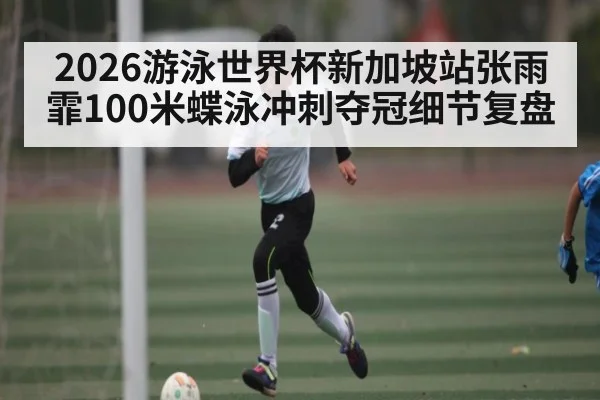 2026游泳世界杯新加坡站张雨霏100米蝶泳冲刺夺冠细节复盘